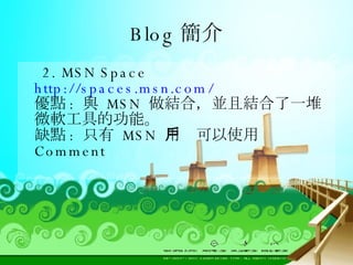 Blog 簡介 2. MSN Space  http://spaces.msn.com/ 優點 :  與  MSN  做結合，並且結合了一堆微軟工具的功能。 缺點 :  只有  MSN  用戶可以使用  Comment 