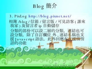 Blog 簡介 3. PixLog  http://blog.pixnet.net/ 相簿 /blog/ 信箱 / 留言版 / 可見訪客 ( 誰來我家 ) 及留言者 ip 自動儲存  分類的部份可以設二層的分類，連結也可設分類，除了自訂欄位 外 , 連結名稱也支援 Javascript 語法，此外回應有支援悄悄話的功能 