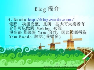 Blog 簡介 4. Roodo  http://blog.roodo.com/ 優點 :  功能完整，且與一些大哥大業者有合作可以做到  Moblog  功能 現在跟 蕃薯藤  Yam  合作，因此被暱稱為  Yam Roodo  網誌 ( 養樂多 ) 