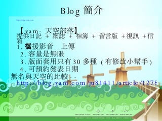 Blog 簡介 http://blog.yam.com  【 yam- 天空部落】  提供日記  +  網誌  +  相簿  +  留言版  + 視訊  + 信箱  1. 支援影音檔上傳  2. 容量是無限  3. 版面套用只有 30 多種  ( 有修改小幫手 )  4. 可預約發表日期 無名與天空的比較 -- http://blog.yam.com/ju81411/article/12782242 