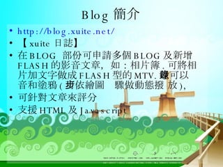 Blog 簡介 http://blog.xuite.net/ 【 xuite 日誌】 在 BLOG  部份可申請多個 BLOG 及新增 FLASH 的影音文章，如：相片簿 . 可將相片加文字做成 FLASH 型的 MTV. 還可以錄音和塗鴉 ( 可依繪圖步驟做動態撥 放 ), 可針對文章來評分 支援 HTML 及 Javascript 