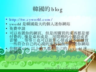 韓國的 blog http://tw.cyworld.com/ yworld 是韓國最大的個人迷你網站 免費申請 可以布置你的網頁，但是所購買的東西都是要付費的 , 像是桌布或是…房間裡的小擺設或者音樂 .... 等等 !! 也可以依照心情或是季節購買一些符合自己的心境的東西裝飾你的迷你網站 在韓國 60% 以上的人都有自己的 cyworld 迷你網站 