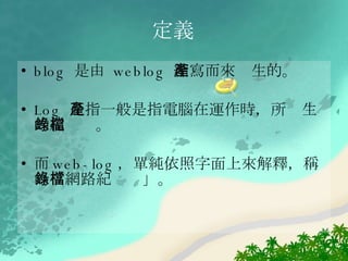 定義 blog  是由  weblog  縮寫而來產生的。 Log  是指一般是指電腦在運作時，所產生的紀錄檔。 而 web-log ，單純依照字面上來解釋，稱為「網路紀錄檔」。 