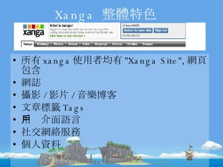 Xanga  整體特色 所有 xanga 使用者均有 "Xanga Site", 網頁包含 網誌 攝影 / 影片 / 音樂博客 文章標籤 Tags 用戶介面語言 社交網絡服務 個人資料 