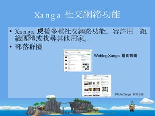 Xanga 社交網絡功能 Xanga 支援多種社交網絡功能，容許用戶組織團體或找尋其他用家。 部落群圈 Weblog Xanga  網頁截圖 Photo Xanga  網頁截圖 