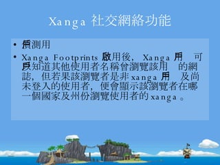 Xanga 社交網絡功能 偵測用戶 Xanga Footprints 啟用後， Xanga 用戶可以知道其他使用者名稱曾瀏覽該用戶的網誌，但若果該瀏覽者是非 xanga 用戶及尚未登入的使用者，便會顯示該瀏覽者在哪一個國家及州份瀏覽使用者的 xanga 。 