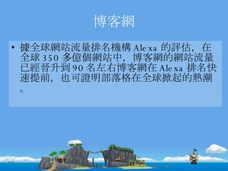 博客網 據全球網站流量排名機構 Alexa 的評估，在全球 350 多億個網站中，博客網的網站流量已經晉升到 90 名左右博客網在 Alexa 排名快速提前，也可證明部落格在全球掀起的熱潮。  