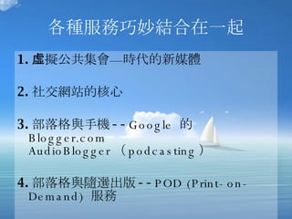 各種服務巧妙結合在一起 1. 虛擬公共集會—時代的新媒體 2. 社交網站的核心 3. 部落格與手機 -- Google  的  Blogger.com AudioBlogger （ podcasting ）  4. 部落格與隨選出版 -- POD (Print-on-Demand)  服務 