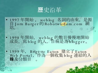 歷史沿革 1997 年開始 ， weblog  名詞的由來，是源自 Jorn Barger 的 Robotwisdom.com  網站。  1998 年開始， weblog 的數目慢慢地開始成長，寫 blog 的人，自稱是為 blogger 。 1999 年， Brigette Eaton  建立了 Eaton Web Portal ，作為一個收集 blog 連結的入口及分類目錄。  