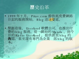 1999 年 7 月， Pitas.com 提供寫免費網路日記的服務開始。 Blog 迅速蔓延。 緊跟在後， Userland 軟體公司，也推出付費的 blog 服務。從一開始的 Manila 、到今日的 Radio Userland ，提供置放 blog 的空間，甚至還有專門為企業內部 blog 的版本。  歷史 沿革 