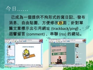今日…… 已成為一個提供不拘形式的寫日記、發布消息、自由貼圖、方便修改版面，針對單篇文章標示出引用網址 (trackback/ping) 、迴響留言 (comment) 、串聯 (rss) 的網站。 