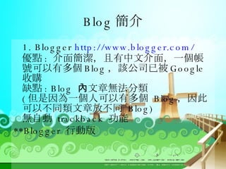 Blog 簡介 1. Blogger  http://www.blogger.com/ 優點 :  介面簡潔，且有中文介面，一個帳號可以有多個 Blog ，該公司已被 Google 收購 缺點 : Blog  內文章無法分類 ( 但是因為一個人可以有多個  Blog ，因此可以不同類文章放不同  Blog) 無自動  trackback  功能 **Blogger  行動版 