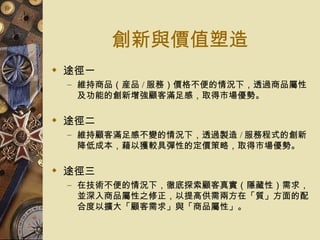 創新與價值塑造 途徑一 維持商品（産品 / 服務）價格不便的情況下，透過商品屬性及功能的創新增強顧客滿足感，取得市場優勢。 途徑二 維持顧客滿足感不變的情況下，透過製造 / 服務程式的創新降低成本，藉以獲較具彈性的定價策略，取得市場優勢。 途徑三 在技術不便的情況下，徹底探索顧客真實（隱藏性）需求，並深入商品屬性之修正，以提高供需兩方在「質」方面的配合度以擴大「顧客需求」與「商品屬性」。 