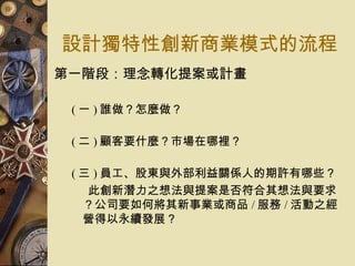 設計獨特性創新商業模式的流程 第一階段：理念轉化提案或計畫 ( 一 ) 誰做？怎麼做？ ( 二 ) 顧客要什麼？市場在哪裡？  ( 三 ) 員工、股東與外部利益關係人的期許有哪些？ 此創新潛力之想法與提案是否符合其想法與要求？公司要如何將其新事業或商品 / 服務 / 活動之經營得以永續發展？  