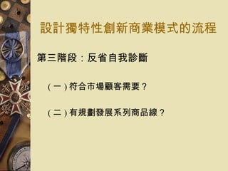 設計獨特性創新商業模式的流程 第三階段：反省自我診斷  ( 一 ) 符合市場顧客需要？  ( 二 ) 有規劃發展系列商品線？  