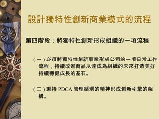 設計獨特性創新商業模式的流程 第四階段：將獨特性創新形成組織的一項流程   ( 一 ) 必須將獨特性創新事業形成公司的一項日常工作流程，持續改進商品以達成為組織的未來打造美好持續穩健成長的基石。  ( 二 ) 秉持 PDCA 管理循環的精神形成創新引擎的架構。  