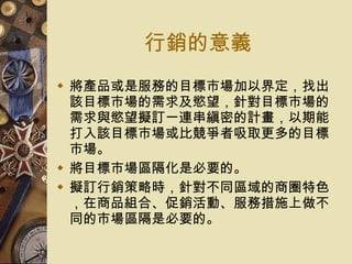 行銷的意義 將產品或是服務的目標市場加以界定，找出該目標市場的需求及慾望，針對目標市場的需求與慾望擬訂一連串縝密的計畫，以期能打入該目標市場或比競爭者吸取更多的目標市場。 將目標市場區隔化是必要的。 擬訂行銷策略時，針對不同區域的商圈特色，在商品組合、促銷活動、服務措施上做不同的市場區隔是必要的。 