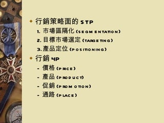 行銷策略面的 STP 市場區隔化 (segmentation) 目標市場選定 (targeting) 產品定位 (positioning) 行銷 4P 價格 (price) 產品 (product) 促銷 (promotion) 通路 (place) 