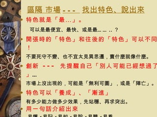 區隔 市場 ---  找出特色、說出來 特色就是「最…」 。 可以是最便宜、最快、或是最…… .. ？ 開張時的「特色」和往後的「特色」可以不同！ 不要死守不變、也不宜太見異思遷，賣什麼就像什麼。  創新  ---  先提醒自己「別人可能已經想過了」 … 市場上沒出現的，可能是「無利可圖」，或是「陣亡」。 特色可以「養成」、「漸進」 有多少能力做多少效果，先站穩、再求突出。 用一句話介紹出來 易懂 / 易記 / 易知 / 易說 / 易聽 / 易看 