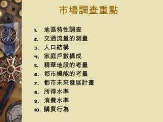 市場調查重點 地區特性調查 交通流量的測量 人口結構 家庭戶數構成 精華地段的考量 都市機能的考量 都市未來發展計畫 所得水準 消費水準 購買行為 