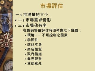 市場評估 一 ) 市場量的大小 ( 二 ) 市場需求情形 ( 三 ) 市場佔有率 在做銷售量評估時須考慮以下幾點： 環境──不可控制之因素 季節性 商品本身 商店性質 政府措施 業界競爭 其他意外 