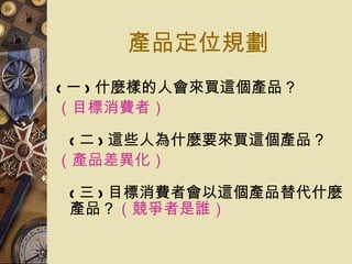 產品定位規劃 ( 一 ) 什麼樣的人會來買這個產品？ （目標消費者） ( 二 ) 這些人為什麼要來買這個產品？ （產品差異化） ( 三 ) 目標消費者會以這個產品替代什麼產品？ （競爭者是誰） 