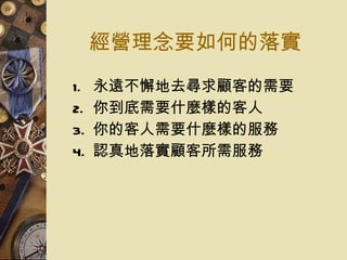 經營理念要如何的落實 永遠不懈地去尋求顧客的需要 你到底需要什麼樣的客人 你的客人需要什麼樣的服務 認真地落實顧客所需服務 