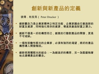 創新與新產品的定義 彼得．杜拉克（ Peter Drucker ） 創新觀念乃是企業家精神之特定功能，企業家藉由它創造新的財富及資源，同時強化現存的資源，增進其創造財富之潛力。  創新不僅是一好的構想而已，創意的行動對產品的開發，更是不可或缺。 一個有前瞻性眼光的企業家，必須有強烈的渴望，將好的產品構想導入開發階段。 創新係兩種眼光的組合：一為創造好的構想，另一為堅毅執著地去建構產品的觀念。 