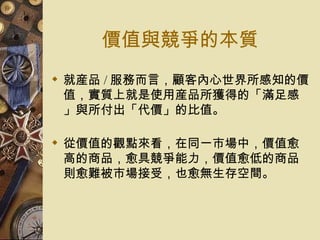 價值與競爭的本質 就産品 / 服務而言，顧客內心世界所感知的價值，實質上就是使用産品所獲得的「滿足感」與所付出「代價」的比值。 從價值的觀點來看，在同一市場中，價值愈高的商品，愈具競爭能力，價值愈低的商品則愈難被市場接受，也愈無生存空間。  