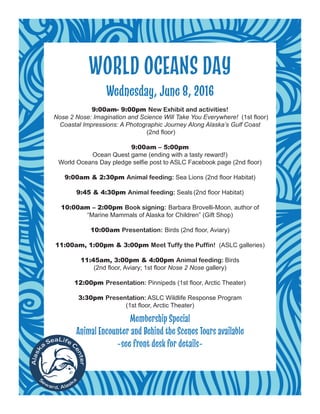 WORLD OCEANS DAY
Wednesday, June 8, 2016
9:00am- 9:00pm New Exhibit and activities!
Nose 2 Nose: Imagination and Science Will Take You Everywhere! (1st floor)
Coastal Impressions: A Photographic Journey Along Alaska’s Gulf Coast 
(2nd floor)
9:00am – 5:00pm
Ocean Quest game (ending with a tasty reward!)
World Oceans Day pledge selfie post to ASLC Facebook page (2nd floor)
9:00am & 2:30pm Animal feeding: Sea Lions (2nd floor Habitat)
9:45 & 4:30pm Animal feeding: Seals (2nd floor Habitat)
10:00am – 2:00pm Book signing: Barbara Brovelli-Moon, author of
“Marine Mammals of Alaska for Children” (Gift Shop)
10:00am Presentation: Birds (2nd floor, Aviary)
11:00am, 1:00pm & 3:00pm Meet Tuffy the Puffin! (ASLC galleries)
11:45am, 3:00pm & 4:00pm Animal feeding: Birds
(2nd floor, Aviary; 1st floor Nose 2 Nose gallery)
12:00pm Presentation: Pinnipeds (1st floor, Arctic Theater)
3:30pm Presentation: ASLC Wildlife Response Program
(1st floor, Arctic Theater)
Membership Special
Animal Encounter and Behind the Scenes Tours available
~see front desk for details~
 