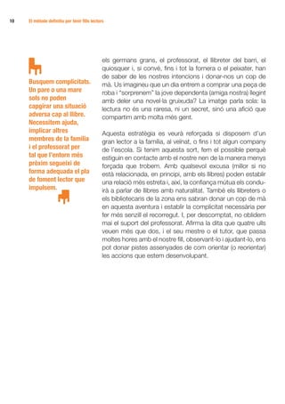 10 	   El mètode definitiu per tenir fills lectors




                                                 els germans grans, el professorat, el llibreter del barri, el
                                                 quiosquer i, si convé, fins i tot la fornera o el peixater, han
                                                 de saber de les nostres intencions i donar-nos un cop de
       Busquem complicitats.                     mà. Us imagineu que un dia entrem a comprar una peça de
       Un pare o una mare                        roba i “sorprenem” la jove dependenta (amiga nostra) llegint
       sols no poden                             amb deler una novel·la gruixuda? La imatge parla sola: la
       capgirar una situació                     lectura no és una raresa, ni un secret, sinó una afició que
       adversa cap al llibre.                    compartim amb molta més gent.
       Necessitem ajuda,
       implicar altres                           Aquesta estratègia es veurà reforçada si disposem d’un
       membres de la família                     gran lector a la família, al veïnat, o fins i tot algun company
       i el professorat per                      de l’escola. Si tenim aquesta sort, fem el possible perquè
       tal que l’entorn més                      estiguin en contacte amb el nostre nen de la manera menys
       pròxim segueixi de                        forçada que trobem. Amb qualsevol excusa (millor si no
       forma adequada el pla                     està relacionada, en principi, amb els llibres) poden establir
       de foment lector que                      una relació més estreta i, així, la confiança mútua els condu-
       impulsem.                                 irà a parlar de llibres amb naturalitat. També els llibreters o
                                                 els bibliotecaris de la zona ens sabran donar un cop de mà
                                                 en aquesta aventura i establir la complicitat necessària per
                                                 fer més senzill el recorregut. I, per descomptat, no oblidem
                                                 mai el suport del professorat. Afirma la dita que quatre ulls
                                                 veuen més que dos, i el seu mestre o el tutor, que passa
                                                 moltes hores amb el nostre fill, observant-lo i ajudant-lo, ens
                                                 pot donar pistes assenyades de com orientar (o reorientar)
                                                 les accions que estem desenvolupant.
 