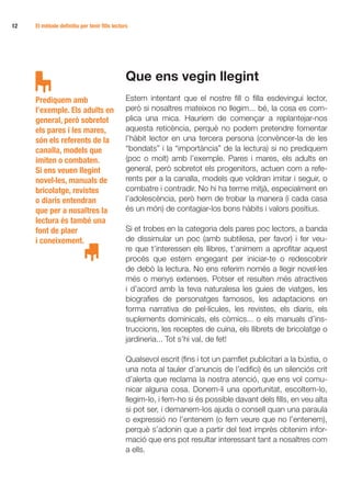 12 	   El mètode definitiu per tenir fills lectors




                                                 Que ens vegin llegint
       Prediquem amb                             Estem intentant que el nostre fill o filla esdevingui lector,
       l’exemple. Els adults en                  però si nosaltres mateixos no llegim... bé, la cosa es com-
       general, però sobretot                    plica una mica. Hauríem de començar a replantejar-nos
       els pares i les mares,                    aquesta reticència, perquè no podem pretendre fomentar
       són els referents de la                   l’hàbit lector en una tercera persona (convèncer-la de les
       canalla, models que                       “bondats” i la “importància” de la lectura) si no prediquem
       imiten o combaten.                        (poc o molt) amb l’exemple. Pares i mares, els adults en
       Si ens veuen llegint                      general, però sobretot els progenitors, actuen com a refe-
       novel·les, manuals de                     rents per a la canalla, models que voldran imitar i seguir, o
       bricolatge, revistes                      combatre i contradir. No hi ha terme mitjà, especialment en
       o diaris entendran                        l’adolescència, però hem de trobar la manera (i cada casa
       que per a nosaltres la                    és un món) de contagiar-los bons hàbits i valors positius.
       lectura és també una
       font de plaer                             Si et trobes en la categoria dels pares poc lectors, a banda
       i coneixement.                            de dissimular un poc (amb subtilesa, per favor) i fer veu-
                                                 re que t’interessen els llibres, t’animem a aprofitar aquest
                                                 procés que estem engegant per iniciar-te o redescobrir
                                                 de debò la lectura. No ens referim només a llegir novel·les
                                                 més o menys extenses. Potser et resulten més atractives
                                                 i d’acord amb la teva naturalesa les guies de viatges, les
                                                 biografies de personatges famosos, les adaptacions en
                                                 forma narrativa de pel·lícules, les revistes, els diaris, els
                                                 suplements dominicals, els còmics... o els manuals d’ins-
                                                 truccions, les receptes de cuina, els llibrets de bricolatge o
                                                 jardineria... Tot s’hi val, de fet!

                                                 Qualsevol escrit (fins i tot un pamflet publicitari a la bústia, o
                                                 una nota al tauler d’anuncis de l’edifici) és un silenciós crit
                                                 d’alerta que reclama la nostra atenció, que ens vol comu-
                                                 nicar alguna cosa. Donem-li una oportunitat, escoltem-lo,
                                                 llegim-lo, i fem-ho si és possible davant dels fills, en veu alta
                                                 si pot ser, i demanem-los ajuda o consell quan una paraula
                                                 o expressió no l’entenem (o fem veure que no l’entenem),
                                                 perquè s’adonin que a partir del text imprès obtenim infor-
                                                 mació que ens pot resultar interessant tant a nosaltres com
                                                 a ells.
 