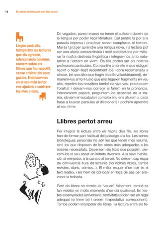 14   El mètode definitiu per tenir fills lectors




                                               De vegades, pares i mares no tenen el suficient domini de
                                               la llengua per poder llegir literatura. Cal perdre la por a la
                                               paraula impresa i practicar sense complexos ni temors.
     Llegim amb ells.                          Mai és tard per aprendre una llengua nova, i la lectura pot
     Compartim les lectures                    ser una aliada extraordinària i molt satisfactòria per millo-
     que els agraden,                          rar la nostra destresa lingüística i integrar-nos amb natu-
     intercanviem opinions,                    ralitat a l’entorn on vivim. Els fills poden ser els nostres
     raonem sobre els                          professors particulars. Compartim amb ells el que estiguin
     llibres que han escollit,                 llegint o hagin llegit recentment (bé l’obra recomanada a
     sense criticar els seus                   classe, bé una altra que hagin escollit voluntàriament), de-
     gustos. Endinsar-nos                      manem-los amb il·lusió que ens llegeixin fragments en veu
     en el seu món lector                      alta, repetim-los nosaltres també de viva veu, practiquem
     ens ajudarà a conèixer-                   l’oralitat i deixem-nos corregir si fallem en la pronúncia,
     los més a fons.                           intercanviem papers, preguntem-los aspectes de la tra-
                                               ma, obviem el vocabulari complex (no ens aturem a cada
                                               frase a buscar paraules al diccionari!) i podrem aprendre
                                               al seu ritme.



                                               Llibres pertot arreu
                                               Per integrar la lectura entre els hàbits dels fills, els llibres
                                               han de formar part habitual del paisatge a la llar. Les bones
                                               biblioteques personals no són les que tenen més volums,
                                               sinó les que disposen de les obres més adequades a les
                                               nostres necessitats. Dispersem els títols que posseïm, dei-
                                               xem-los al seu abast en indrets diversos. A la seva habita-
                                               ció, al menjador, a la cuina o al servei. No deixem cap espai
                                               de convivència lliure de lectures (no només llibres, també
                                               revistes, diaris, còmics...). El millor esquer d’un text és el
                                               text mateix, i els hem de col·locar en llocs de pas per pro-
                                               vocar la trobada.

                                               Però els llibres no només es “veuen” físicament, també es
                                               fan visibles en molts moments d’un dia qualsevol. En fes-
                                               tes assenyalades (aniversaris, festivitats) poden ser un regal
                                               adequat (si triem bé i creem l’expectativa corresponent).
                                               També podem incorporar els llibres i la lectura entre els te-
 