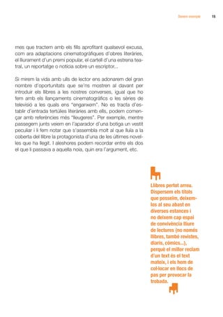 Donem exemple   15




mes que tractem amb els fills aprofitant qualsevol excusa,
com ara adaptacions cinematogràfiques d’obres literàries,
el lliurament d’un premi popular, el cartell d’una estrena tea-
tral, un reportatge o notícia sobre un escriptor...

Si mirem la vida amb ulls de lector ens adonarem del gran
nombre d’oportunitats que se’ns mostren al davant per
introduir els llibres a les nostres converses, igual que ho
fem amb els llançaments cinematogràfics o les sèries de
televisió a les quals ens “enganxem”. No es tracta d’es-
tablir d’entrada tertúlies literàries amb ells, podem comen-
çar amb referències més “lleugeres”. Per exemple, mentre
passegem junts veiem en l’aparador d’una botiga un vestit
peculiar i li fem notar que s’assembla molt al que lluïa a la
coberta del llibre la protagonista d’una de les últimes novel·
les que ha llegit. I aleshores podem recordar entre els dos
el que li passava a aquella noia, quin era l’argument, etc.




                                                                  Llibres pertot arreu.
                                                                  Dispersem els títols
                                                                  que posseïm, deixem-
                                                                  los al seu abast en
                                                                  diverses estances i
                                                                  no deixem cap espai
                                                                  de convivència lliure
                                                                  de lectures (no només
                                                                  llibres, també revistes,
                                                                  diaris, còmics...),
                                                                  perquè el millor reclam
                                                                  d’un text és el text
                                                                  mateix, i els hem de
                                                                  col·locar en llocs de
                                                                  pas per provocar la
                                                                  trobada.
 