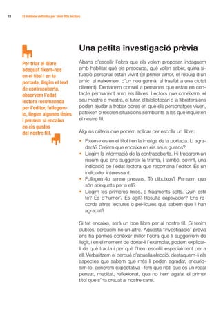 18 	   El mètode definitiu per tenir fills lectors




                                                 Una petita investigació prèvia
       Per triar el llibre                       Abans d’escollir l’obra que els volem proposar, indaguem
       adequat fixem-nos                         amb habilitat què els preocupa, què volen saber, quina si-
       en el títol i en la                       tuació personal estan vivint (el primer amor, el rebuig d’un
       portada, llegim el text                   amic, el naixement d’un nou germà, el trasllat a una ciutat
       de contracoberta,                         diferent). Demanem consell a persones que estan en con-
       observem l’edat                           tacte permanent amb els llibres. Lectors que coneixem, el
       lectora recomanada                        seu mestre o mestra, el tutor, el bibliotecari o la llibretera ens
       per l’editor, fullegem-                   poden ajudar a trobar obres en què els personatges viuen,
       lo, llegim algunes línies                 pateixen o resolen situacions semblants a les que inquieten
       i pensem si encaixa                       el nostre fill.
       en els gustos
       del nostre fill.                          Alguns criteris que podem aplicar per escollir un llibre:
                                                 •	 Fixem-nos en el títol i en la imatge de la portada. Li agra-
                                                    darà? Creiem que encaixa en els seus gustos?
                                                 •	 Llegim la informació de la contracoberta. Hi trobarem un
                                                    resum que ens suggereix la trama, i també, sovint, una
                                                    indicació de l’edat lectora que recomana l’editor. És un
                                                    indicador interessant.
                                                 •	 Fullegem-lo sense presses. Té dibuixos? Pensem que
                                                    són adequats per a ell?
                                                 •	 Llegim les primeres línies, o fragments solts. Quin estil
                                                    té? És d’humor? És àgil? Resulta captivador? Ens re-
                                                    corda altres lectures o pel·lícules que sabem que li han
                                                    agradat?

                                                 Si tot encaixa, serà un bon llibre per al nostre fill. Si tenim
                                                 dubtes, cerquem-ne un altre. Aquesta “investigació” prèvia
                                                 ens ha permès conèixer millor l’obra que li suggerirem de
                                                 llegir, i en el moment de donar-li l’exemplar, podem explicar-
                                                 li de què tracta i per què l’hem escollit especialment per a
                                                 ell. Verbalitzem el perquè d’aquella elecció, destaquem-li els
                                                 aspectes que sabem que més li poden agradar, encurio­
                                                 sim-lo, generem expectativa i fem que noti que és un regal
                                                 pensat, meditat, reflexionat, que no hem agafat el primer
                                                 títol que s’ha creuat al nostre camí.
 