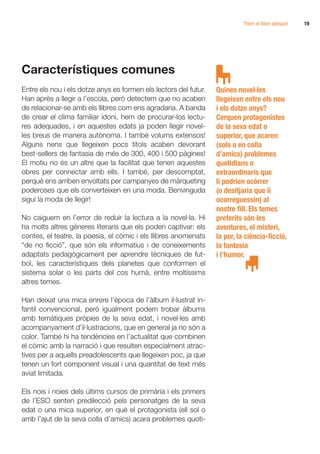 Triem el llibre adequat   19




Característiques comunes
Entre els nou i els dotze anys es formen els lectors del futur.   Quines novel·les
Han après a llegir a l’escola, però detectem que no acaben        llegeixen entre els nou
de relacionar-se amb els llibres com ens agradaria. A banda       i els dotze anys?
de crear el clima familiar idoni, hem de procurar-los lectu-      Cerquen protagonistes
res adequades, i en aquestes edats ja poden llegir novel·         de la seva edat o
les breus de manera autònoma. I també volums extensos!            superior, que acaren
Alguns nens que llegeixen pocs títols acaben devorant             (sols o en colla
best-sellers de fantasia de més de 300, 400 i 500 pàgines!        d’amics) problemes
El motiu no és un altre que la facilitat que tenen aquestes       quotidians o
obres per connectar amb ells. I també, per descomptat,            extraordinaris que
perquè ens arriben envoltats per campanyes de màrqueting          li podrien ocórrer
poderoses que els converteixen en una moda. Benvinguda            (o desitjaria que li
sigui la moda de llegir!                                          ocorreguessin) al
                                                                  nostre fill. Els temes
No caiguem en l’error de reduir la lectura a la novel·la. Hi      preferits són les
ha molts altres gèneres literaris que els poden captivar: els     aventures, el misteri,
contes, el teatre, la poesia, el còmic i els llibres anomenats    la por, la ciència-ficció,
“de no ficció”, que són els informatius i de coneixements         la fantasia
adaptats pedagògicament per aprendre tècniques de fut-            i l’humor.
bol, les característiques dels planetes que conformen el
sistema solar o les parts del cos humà, entre moltíssims
altres temes.

Han deixat una mica enrere l’època de l’àlbum il·lustrat in-
fantil convencional, però igualment podem trobar àlbums
amb temàtiques pròpies de la seva edat, i novel·les amb
acompanyament d’il·lustracions, que en general ja no són a
color. També hi ha tendències en l’actualitat que combinen
el còmic amb la narració i que resulten especialment atrac-
tives per a aquells preadolescents que llegeixen poc, ja que
tenen un fort component visual i una quantitat de text més
aviat limitada.

Els nois i noies dels últims cursos de primària i els primers
de l’ESO senten predilecció pels personatges de la seva
edat o una mica superior, en què el protagonista (ell sol o
amb l’ajut de la seva colla d’amics) acara problemes quoti-
 