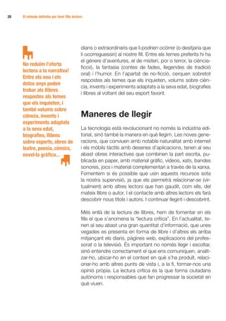 20 	   El mètode definitiu per tenir fills lectors




                                                 dians o extraordinaris que li podrien ocórrer (o desitjaria que
                                                 li ocorreguessin) al nostre fill. Entre els temes preferits hi ha
                                                 el gènere d’aventures, el de misteri, por o terror, la ciència-
       No reduïm l’oferta
                                                 ficció, la fantasia (contes de fades, llegendes de tradició
       lectora a la narrativa!
                                                 oral) i l’humor. En l’apartat de no-ficció, cerquen sobretot
       Entre els nou i els
                                                 respostes als temes que els inquieten, volums sobre cièn-
       dotze anys poden
                                                 cia, invents i experiments adaptats a la seva edat, biografies
       trobar als llibres
                                                 i llibres al voltant del seu esport favorit.
       respostes als temes
       que els inquieten, i
       també volums sobre
       ciència, invents i                        Maneres de llegir
       experiments adaptats
       a la seva edat,                           La tecnologia està revolucionant no només la indústria edi-
       biografies, llibres                       torial, sinó també la manera en què llegim. Les noves gene-
       sobre esports, obres de                   racions, que conviuen amb notable naturalitat amb internet
       teatre, poesia, còmics,                   i els mòbils tàctils amb desenes d’aplicacions, tenen al seu
       novel·la gràfica...                       abast obres interactives que combinen la part escrita, pu-
                                                 blicada en paper, amb material gràfic, vídeos, xats, bandes
                                                 sonores, jocs i material complementari a través de la xarxa.
                                                 Fomentem si és possible que usin aquests recursos sota
                                                 la nostra supervisió, ja que els permetrà relacionar-se (vir-
                                                 tualment) amb altres lectors que han gaudit, com ells, del
                                                 mateix llibre o autor. I el contacte amb altres lectors els farà
                                                 descobrir nous títols i autors. I continuar llegint i descobrint.

                                                 Més enllà de la lectura de llibres, hem de fomentar en els
                                                 fills el que s’anomena la “lectura crítica”. En l’actualitat, te-
                                                 nen al seu abast una gran quantitat d’informació, que unes
                                                 vegades es presenta en forma de llibre i d’altres els arriba
                                                 mitjançant els diaris, pàgines web, explicacions del profes-
                                                 sorat o la televisió. És important no només llegir i escoltar,
                                                 sinó entendre correctament el que ens comuniquen, analit-
                                                 zar-ho, ubicar-ho en el context en què s’ha produït, relaci-
                                                 onar-ho amb altres punts de vista i, a la fi, formar-nos una
                                                 opinió pròpia. La lectura crítica és la que forma ciutadans
                                                 autònoms i responsables que fan progressar la societat en
                                                 què viuen.
 