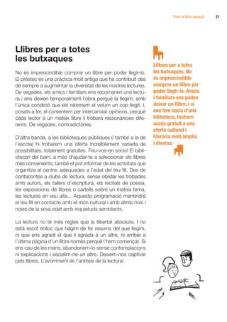Triem el llibre adequat   21




Llibres per a totes
les butxaques
                                                                  Llibres per a totes
No és imprescindible comprar un llibre per poder llegir-lo.       les butxaques. No
El préstec és una pràctica molt antiga que ha contribuït des      és imprescindible
de sempre a augmentar la diversitat de les nostres lectures.      comprar un llibre per
De vegades, els amics i familiars ens recomanen una lectu-        poder llegir-lo. Amics
ra i ens deixen temporalment l’obra perquè la llegim, amb         i familiars ens poden
l’única condició que els retornem el volum un cop llegit. I,      deixar un llibre, i si
posats a fer, el comentem per intercanviar opinions, perquè       ens fem socis d’una
cada lector a un mateix llibre li trobarà ressonàncies dife-      biblioteca, tindrem
rents. De vegades, contradictòries.                               accés gratuït a una
                                                                  oferta cultural i
D’altra banda, a les biblioteques públiques (i també a la de      literària molt àmplia
l’escola) hi trobarem una oferta increïblement variada de         i diversa.
possibilitats, totalment gratuïtes. Feu-vos-en socis! El bibli-
otecari del barri, a més d’ajudar-te a seleccionar els llibres
més convenients, també et pot informar de les activitats que
organitza al centre, adequades a l’edat del teu fill. Des de
contacontes a clubs de lectura, sense oblidar les trobades
amb autors, els tallers d’escriptura, els recitals de poesia,
les exposicions de llibres o cartells sobre un mateix tema,
les lectures en veu alta... Aquesta programació mantindrà
el teu fill en contacte amb el món cultural i amb altres nois i
noies de la seva edat amb inquietuds semblants.

La lectura no té més regles que la llibertat absoluta. I no
està escrit enlloc que hàgim de fer resums del que llegim,
ni que ens agradi el que li agrada a un altre, ni arribar a
l’última pàgina d’un llibre només perquè l’hem començat. Si
ens cau de les mans, abandonem-lo sense contemplacions
ni explicacions i escollim-ne un altre. Deixem-nos captivar
pels llibres. L’avorriment és l’antítesi de la lectura!
 
