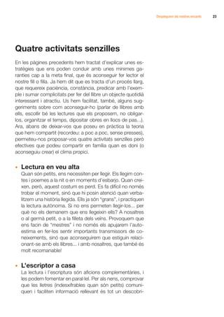Despleguem els nostres encants   23




Quatre activitats senzilles
En les pàgines precedents hem tractat d’explicar unes es-
tratègies que ens poden conduir amb unes mínimes ga-
ranties cap a la meta final, que és aconseguir fer lector el
nostre fill o filla. Ja hem dit que es tracta d’un procés llarg,
que requereix paciència, constància, predicar amb l’exem-
ple i sumar complicitats per fer del llibre un objecte quotidià
interessant i atractiu. Us hem facilitat, també, alguns sug-
geriments sobre com aconseguir-ho (parlar de llibres amb
ells, escollir bé les lectures que els proposem, no obligar-
los, organitzar el temps, dipositar obres en llocs de pas...).
Ara, abans de deixar-vos que poseu en pràctica la teoria
que hem compartit (recordeu: a poc a poc, sense presses),
permeteu-nos proposar-vos quatre activitats senzilles però
efectives que podeu compartir en família quan es doni (o
aconseguiu crear) el clima propici.


•	 Lectura en veu alta
	 Quan són petits, ens necessiten per llegir. Els llegim con-
   tes i poemes a la nit o en moments d’esbarjo. Quan crei-
   xen, però, aquest costum es perd. Es fa difícil no només
   trobar el moment, sinó que hi posin atenció quan verba-
   litzem una història llegida. Ells ja són “grans”, i practiquen
   la lectura autònoma. Si no ens permeten llegir-los... per
   què no els demanem que ens llegeixin ells? A nosaltres
   o al germà petit, o a la filleta dels veïns. Provoquem que
   ens facin de “mestres” i no només els apujarem l’auto-
   estima en fer-los sentir importants transmissors de co-
   neixements, sinó que aconseguirem que estiguin relaci-
   onant-se amb els llibres... i amb nosaltres, que també és
   molt recomanable!


•	 L’escriptor a casa
	 La lectura i l’escriptura són aficions complementàries, i
   les podem fomentar en paral·lel. Per als nens, comprovar
   que les lletres (indesxifrables quan són petits) comuni-
   quen i faciliten informació rellevant és tot un descobri-
 