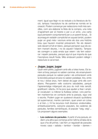 24 	   El mètode definitiu per tenir fills lectors




                                                     ment. Igual que llegir no es redueix a la literatura de fic-
                                                     ció, tampoc l’escriptura ha de centrar-se només en la
                                                     creació. Podem començar per redaccions molt més sen-
                                                     zilles, com ara elaborar la llista de la compra, una nota
                                                     d’agraïment per al mestre o per a un amic, una carta
                                                     (que pensarem conjuntament) per a un parent llunyà... Si
                                                     aconseguim establir complicitat en aquest àmbit, podem
                                                     pujar un graó més i escriure entre els dos una història
                                                     breu que haurem inventat prèviament. No els deixem
                                                     sols davant el full en blanc, perquè pensaran que els es-
                                                     tem manant deures, i no és aquest l’objectiu. Tampoc
                                                     els corregim a cada errata que veiem i els fem esbor-
                                                     rar i repetir paraules, perquè aquí el que importa és que
                                                     l’escriptura resulti fluida. Més endavant podem rellegir i
                                                     reescriure si cal el text.


                                                 •	 Jugar, jugar, jugar
                                                 	 Quan eren petits, jugàvem amb ells a totes hores. Els te-
                                                    níem al braç perquè no sabien caminar, els ensenyàvem
                                                    paraules perquè no sabien parlar i els entrenàvem amb
                                                    la bicicleta perquè encara no sabien pedalejar. Ara, entre
                                                    el nou i dotze anys, hem deixat de jugar amb ells com
                                                    abans. Recuperem vells costums saludables, perquè
                                                    l’aprenentatge mitjançant els jocs és molt més senzill,
                                                    gratificant i efectiu. Hi ha jocs que ajuden a fixar i ampli-
                                                    ar vocabulari i a millorar la fluïdesa verbal, i ens perme-
                                                    ten mantenir-los en contacte amb la paraula, sigui oral
                                                    o escrita. Podem jugar en qualsevol situació quotidiana
                                                    (al supermercat, mentre caminem, quan anem en cotxe
                                                    o al tren...). Hi ha recursos molt diversos: endevinalles,
                                                    embarbussaments, cançons populars, les cadenes de
                                                    paraules, famílies semàntiques, el popular “veig, veig”...
                                                    Us proposem alguns exemples:

                                                     -	 Les cadenes de paraules. A partir d’una paraula, en
                                                        diem una altra que comença amb l’última síl·laba de la
                                                        que s’ha dit primer, i així fem un reguitzell de paraules
                                                        noves: casa – sabata – tambor – bordar – darrere –
 