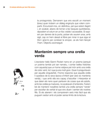 26   El mètode definitiu per tenir fills lectors




                                                   la protagonista. Demanem que ens escolti un moment
                                                   (breu) quan trobem un diàleg enginyós que volem com-
                                                   partir. Encuriosim-los, en definitiva, pel que estem llegint
                                                   i, en acabat, abans de tornar a les tasques quotidianes,
                                                   dipositem el volum en un lloc visible i accessible. Si espi-
                                                   em per darrere de la porta, potser els veurem anar, amb
                                                   sigil, cap on hem deixat el llibre per mirar ni que sigui el
                                                   títol i girar-lo per conèixer la sinopsi. Ja els hem llançat
                                                   l’ham. Objectiu aconseguit.



                                              Mantenim sempre una orella
                                              verda
                                              L’escriptor italià Gianni Rodari narra en un poema (perquè
                                              un poema també pot ser narratiu, i contar belles històries
                                              com aquesta) que un home viatjava pel món amb una orella
                                              de color verd, tot i que ja era molt gran. Quan li preguntaven
                                              per aquella singularitat, l’home responia que aquella orella
                                              li quedava de la seva època d’infant (per això es mantenia
                                              verda), i que amb ella era capaç d’escoltar i interpretar el
                                              que deien els nens quan parlaven de coses que els adults,
                                              amb les orelles ja madures, no acabaven d’entendre. Faríem
                                              bé de mantenir nosaltres també una orella sempre “verda”
                                              per escoltar de veritat el que ens diuen i senten els nostres
                                              fills. Si els atenem i els comprenem serà més fàcil que els
                                              puguem seduir amb el poder sense límits de la lectura.
 
