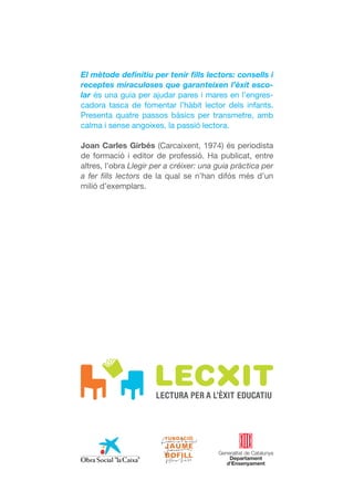 El mètode definitiu per tenir fills lectors: consells i
receptes miraculoses que garanteixen l’èxit esco-
lar és una guia per ajudar pares i mares en l’engres-
cadora tasca de fomentar l’hàbit lector dels infants.
Presenta quatre passos bàsics per transmetre, amb
calma i sense angoixes, la passió lectora.

Joan Carles Girbés (Carcaixent, 1974) és periodista
de formació i editor de professió. Ha publicat, entre
altres, l’obra Llegir per a créixer: una guia pràctica per
a fer fills lectors de la qual se n’han difós més d’un
milió d’exemplars.
 