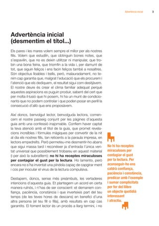 Advertència inicial   3




Advertència inicial
(desmentim el títol...)
Els pares i les mares volem sempre el millor per als nostres
fills. Volem que estudiïn, que obtinguin bones notes, que
s’espavilin, que no es deixin utilitzar ni manipular, que tro-
bin una bona feina, que triomfin a la vida i, per damunt de
tot, que siguin feliços i ens facin feliços també a nosaltres.
Són objectius lloables i bells, però, malauradament, no te-
nim cap garantia que, malgrat l’educació que els procurem i
l’atenció que els dediquem, el resultat sigui com desitjàvem.
El nostre deure és crear el clima familiar adequat perquè
aquestes aspiracions es puguin produir, sabent del cert que
per molta il·lusió que hi posem, hi ha un munt de condicio-
nants que no podem controlar i que poden posar en perill la
consecució d’allò que ens proposàvem.

Així doncs, benvolgut lector, benvolguda lectora, comen-
cem el nostre passeig conjunt per les pàgines d’aquesta
guia amb una confessió inajornable. Confiem haver captat
la teva atenció amb el títol de la guia, que promet revela-
cions increïbles i fórmules màgiques per convertir de la nit
al dia els nostres fills, tan reticents a la paraula impresa, en
lectors empedreïts. Però permeteu-me desmentir-ho abans
que sigui massa tard i reconèixer ja d’entrada l’única veri-       No hi ha receptes
tat universal que possiblement trobareu en aquest material         miraculoses per
(i per això la subratllem): no hi ha receptes miraculoses          contagiar el gust
per contagiar el gust per la lectura. Ho lamento, però             per la lectura. Per
encara no s’ha inventat una píndola capaç de capgirar ment         aconseguir-ho ens
i cos per inocular el virus de la lectura compulsiva.              caldrà confiança,
                                                                   paciència i constància,
Destapem, doncs, sense més preàmbuls, les vertaderes               predicar amb l’exemple
intencions d’aquesta guia. Et plantegem un acord en certa          i sumar complicitats
manera ruïnós, i n’has de ser conscient: et demanem con-           per fer del llibre
fiança, paciència, constància i que inverteixis part del teu       un objecte quotidià
temps (de les teves hores de descans) en benefici d’una            interessant
altra persona (el teu fill o filla), amb resultats en cap cas      i atractiu.
garantits. El foment lector és un procés a llarg termini, i no
 