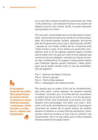 4	   El mètode definitiu per tenir fills lectors




                                               és un camí fàcil, perquè els estímuls audiovisuals són molts
                                               i molt poderosos, i pot esdevenir frustrant si no assolim els
                                               objectius que ens hem marcat. De fet, no podem descartar
                                               que fracassem en l’intent.

                                               Tot i amb això, cal reconèixer que no tot està perdut a l’avan­­
                                               çada, i que fomentar la lectura en família no només és desit-
                                               jable, sinó també possible, factible, realitzable. Ara formes
                                               part del Programa de Lectura per a l’Èxit Educatiu LECXIT,
                                               i aquesta és una mostra evident del teu compromís amb
                                               l’estímul lector a casa. Si ens dónes una oportunitat, com-
                                               partirem amb tu en les pàgines següents alguns consells
                                               que et poden servir de guia per crear el clima adequat que
                                               convidi a la lectura desitjada i voluntària en l’època de tràn-
                                               sit cap a l’adolescència. Et suggerim quatre passos bàsics
                                               que t’indicaran algunes pautes d’actuació i idees pràcti-
                                               ques que et poden orientar entre un mar de possibilitats.
                                               Són els següents:

                                               Pas 1 – Estimem els llibres i la lectura
                                               Pas 2 – Donem exemple
                                               Pas 3 – Triem el llibre adequat
                                               Pas 4 – Despleguem els nostres encants

     Si aconseguim                             Són passos que es poden (s’han de) fer simultàniament,
     transmetre als nostres                    però amb calma i sense angoixes. No esperem resultats
     fills la passió lectora,                  immediats i recordem que, al contrari del que anunciàvem
     els estarem deixant                       al subtítol que ens ha servit de reclam, no hi ha cap garan-
     en herència un univers                    tia d’èxit. Primer s’han d’enamorar d’una trama, d’un estil,
     infinit de sensacions                     després d’uns personatges, d’un llibre, d’un autor i, final-
     i coneixement, i obrint-                  ment, si tot va bé, de la literatura en general. Si aconseguim
     los portes a un futur                     transmetre als nostres fills la passió lectora, els estarem
     més ric, autònom i ple                    deixant en herència un univers infinit de sensacions i conei-
     d’oportunitats.                           xement i obrint-los portes a un futur més ric, autònom i ple
                                               d’oportunitats. No hi ha cap dubte que la meta d’aquesta
                                               travessia espinosa bé paga la pena!
 