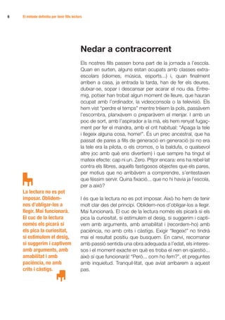6	   El mètode definitiu per tenir fills lectors




                                               Nedar a contracorrent
                                               Els nostres fills passen bona part de la jornada a l’escola.
                                               Quan en surten, alguns estan ocupats amb classes extra­
                                               escolars (idiomes, música, esports...) i, quan finalment
                                               arriben a casa, ja entrada la tarda, han de fer els deures,
                                               dutxar-se, sopar i descansar per acarar el nou dia. Entre-
                                               mig, potser han trobat algun moment de lleure, que hauran
                                               ocupat amb l’ordinador, la videoconsola o la televisió. Els
                                               hem vist “perdre el temps” mentre trèiem la pols, passàvem
                                               l’escombra, planxàvem o preparàvem el menjar. I amb un
                                               poc de sort, amb l’aspirador a la mà, els hem renyat fugaç-
                                               ment per fer el mandra, amb el crit habitual: “Apaga la tele
                                               i llegeix alguna cosa, home!”. És un prec ancestral, que ha
                                               passat de pares a fills de generació en generació (si no era
                                               la tele era la pilota, o els cromos, o la baldufa, o qualsevol
                                               altre joc amb què ens divertíem) i que sempre ha tingut el
                                               mateix efecte: cap ni un. Zero. Pitjor encara: ens ha rebel·lat
                                               contra els llibres, aquells fastigosos objectes que els pares,
                                               per motius que no arribàvem a comprendre, s’entestaven
                                               que féssim servir. Quina fixació... que no hi havia ja l’escola,
                                               per a això?
     La lectura no es pot
     imposar. Oblidem-                         I és que la lectura no es pot imposar. Això ho hem de tenir
     nos d’obligar-los a                       molt clar des del principi. Oblidem-nos d’obligar-los a llegir.
     llegir. Mai funcionarà.                   Mai funcionarà. El cuc de la lectura només els picarà si els
     El cuc de la lectura                      pica la curiositat, si estimulem el desig, si suggerim i capti-
     només els picarà si                       vem amb arguments, amb amabilitat i (recordem-ho) amb
     els pica la curiositat,                   paciència, no amb crits i càstigs. Exigir “llegeix!” no tindrà
     si estimulem el desig,                    mai el resultat positiu que busquem. En canvi, recomanar
     si suggerim i captivem                    amb passió sentida una obra adequada a l’edat, els interes-
     amb arguments, amb                        sos i el moment exacte en què es troba el nen en qüestió...
     amabilitat i amb                          això sí que funcionarà! “Però... com ho fem?”, et preguntes
     paciència, no amb                         amb inquietud. Tranquil·litat, que aviat arribarem a aquest
     crits i càstigs.                          pas.
 