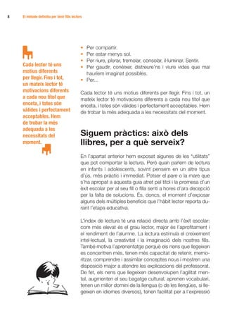 8   El mètode definitiu per tenir fills lectors




                                              • Per compartir.
                                              • Per estar menys sol.
                                              • Per riure, plorar, tremolar, consolar, il·luminar. Sentir.
    Cada lector té uns                        • Per gaudir, conèixer, distreure’ns i viure vides que mai
    motius diferents                            hauríem imaginat possibles.
    per llegir. Fins i tot,                   • Per...
    un mateix lector té
    motivacions diferents                     Cada lector té uns motius diferents per llegir. Fins i tot, un
    a cada nou títol que                      mateix lector té motivacions diferents a cada nou títol que
    enceta, i totes són                       enceta, i totes són vàlides i perfectament acceptables. Hem
    vàlides i perfectament                    de trobar la més adequada a les necessitats del moment.
    acceptables. Hem
    de trobar la més
    adequada a les
    necessitats del                           Siguem pràctics: això dels
    moment.                                   llibres, per a què serveix?
                                              En l’apartat anterior hem exposat algunes de les “utilitats”
                                              que pot comportar la lectura. Però quan parlem de lectura
                                              en infants i adolescents, sovint pensem en un altre tipus
                                              d’ús, més pràctic i immediat. Potser el pare o la mare que
                                              s’ha apropat a aquesta guia atret pel títol i la promesa d’un
                                              èxit escolar per al seu fill o filla senti a hores d’ara decepció
                                              per la falta de solucions. És, doncs, el moment d’exposar
                                              alguns dels múltiples beneficis que l’hàbit lector reporta du-
                                              rant l’etapa educativa.

                                              L’índex de lectura té una relació directa amb l’èxit escolar:
                                              com més elevat és el grau lector, major és l’aprofitament i
                                              el rendiment de l’alumne. La lectura estimula el creixement
                                              intel·lectual, la creativitat i la imaginació dels nostres fills.
                                              També motiva l’aprenentatge perquè els nens que llegeixen
                                              es concentren més, tenen més capacitat de retenir, memo-
                                              ritzar, comprendre i assimilar conceptes nous i mostren una
                                              disposició major a atendre les explicacions del professorat.
                                              De fet, els nens que llegeixen desenvolupen l’agilitat men-
                                              tal, augmenten el seu bagatge cultural, aprenen vocabulari,
                                              tenen un millor domini de la llengua (o de les llengües, si lle-
                                              geixen en idiomes diversos), tenen facilitat per a l’expressió
 