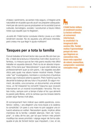 Estimem els llibres i la lectura   9




d’idees i sentiments, se senten més segurs, s’integren amb
naturalitat en el poble que els acull i es preparen adequada-
ment per als canvis que es produeixen en la societat (canvis
culturals, tecnològics, socials). I acostumen a treure millors         L’hàbit lector millora
notes que aquells que no llegeixen.                                    el rendiment escolar.
                                                                       La lectura estimula
Ja està dit: l’hàbit lector condueix infants i joves a un millor       el creixement
rendiment escolar. No és aquesta una afirmació infal·lible,            intel·lectual,
però creieu-me que llegir hi ajuda moltíssim!                          la creativitat i la
                                                                       imaginació dels
                                                                       nostres fills. També
                                                                       motiva l’aprenentatge
Tasques per a tota la família                                          perquè els nens
                                                                       que llegeixen es
Convé treballar el foment lector des que els fills són ben pe-         concentren més,
tits. L’hàbit de la lectura s’interioritza molt millor durant la in-   tenen més capacitat
fantesa, i a mesura que es fan més grans resulta més difícil           de retenir, memoritzar,
treballar en aquesta direcció. Però no és en absolut impos-            comprendre i assimilar
sible. Hi ha nens que “descobreixen” a què volen dedicar-se            conceptes nous.
professionalment quan ja són grans, i de vegades escullen
oficis pels quals mai abans havien mostrat interès. Poden
voler “ser” investigadors, bombers o conductors d’autobús
sense cap motivació externa aparent. Però l’estímul que ha
decantat la balança del seu futur s’ha produït. En algun mo-
ment, de sobte, una conversa, un documental, una amistat
nova, un fet inesperat ha convertit l’espurna que covaven
internament en un incendi incontrolable i fervorós. Pel ma-
teix motiu, sempre som a temps d’atiar el foc que alimenti
la passió pels llibres, amb la certesa que les brases latents
poden alçar flames molt altes.

Al començament hem indicat que caldrà paciència, cons-
tància i esforç, i ara afegirem una nova baula a la cadena:
la complicitat. Un pare o una mare no pot capgirar una si-
tuació adversa en solitari. Necessitem ajuda, implicar altres
membres de la família i establir aliances. Hem de “cons-
pirar”, si voleu dir-ho així, per tal que l’entorn més pròxim
modifiqui les seves prioritats i sàpiga seguir de forma ade-
quada el pla de foment lector que impulsem. L’avi, el veí,
 