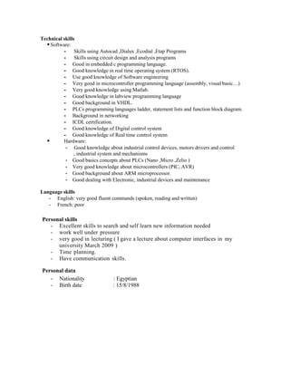 Technical skills
Software:
- Skills using Autocad ,Dialux ,Ecodial ,Etap Programs
- Skills using circuit design and analysis programs
- Good in embedded c programming language.
- Good knowledge in real time operating system (RTOS).
- Use good knowledge of Software engineering
- Very good in microcontroller programming language (assembly, visual basic…)
- Very good knowledge using Matlab.
- Good knowledge in labview programming language
- Good background in VHDL.
- PLCs programming languages ladder, statement lists and function block diagram.
- Background in networking
- ICDL certification.
- Good knowledge of Digital control system
- Good knowledge of Real time control system
 Hardware:
- Good knowledge about industrial control devices, motors drivers and control
, industrial system and mechanisms
- Good basics concepts about PLCs (Nano ,Micro ,Zelio )
- Very good knowledge about microcontrollers (PIC, AVR)
- Good background about ARM microprocessor.
- Good dealing with Electronic, industrial devices and maintenance
Language skills
- English: very good fluent commands (spoken, reading and written)
- French: poor
Personal skills
- Excellent skills to search and self learn new information needed
- work well under pressure
- very good in lecturing ( I gave a lecture about computer interfaces in my
university March 2009 )
- Time planning.
- Have communication skills.
Personal data
- Nationality : Egyptian
- Birth date : 15/8/1988
 