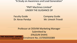 PMT MACHINE LIMITED
BUILD TO LAST
“A Study on Awareness and Lead Generation”
For
“PMT Machines Limited”
UNDER THE GUIDANCE OF
Faculty Guide Company Guide
Dr. Kerav Pandya Mr. Umesh Trivedi
Professor at CKSVIM Marketing Manager
Submitted by
(FALGUN SHAH)
Enrolment No.:157050592089
 
