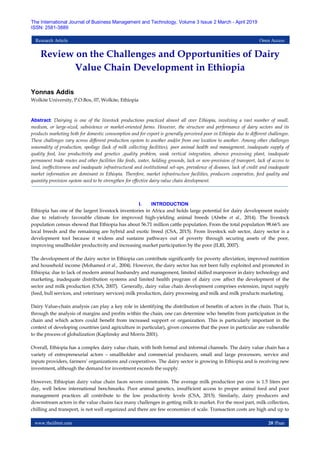 www.theijbmt.com 20 |Page
The International Journal of Business Management and Technology, Volume 3 Issue 2 March - April 2019
ISSN: 2581-3889
Research Article Open Access
Review on the Challenges and Opportunities of Dairy
Value Chain Development in Ethiopia
Yonnas Addis
Wolkite University, P.O.Box, 07, Wolkite, Ethiopia
Abstract: Dairying is one of the livestock productions practiced almost all over Ethiopia, involving a vast number of small,
medium, or large-sized, subsistence or market-oriented farms. However, the structure and performance of dairy sectors and its
products marketing both for domestic consumption and for export is generally perceived poor in Ethiopia due to different challenges.
These challenges vary across different production system to another and/or from one location to another. Among other challenges
seasonality of production, spoilage (lack of milk collecting facilities), poor animal health and management, inadequate supply of
quality feed, low productivity and genetics ,quality problem, weak vertical integration, absence processing plant, inadequate
permanent trade routes and other facilities like feeds, water, holding grounds, lack or non-provision of transport, lack of access to
land, ineffectiveness and inadequate infrastructural and institutional set-ups, prevalence of diseases, lack of credit and inadequate
market information are dominant in Ethiopia. Therefore, market infrastructure facilities, producers cooperative, feed quality and
quantity provision system need to be strengthen for effective dairy value chain development.
I. INTRODUCTION
Ethiopia has one of the largest livestock inventories in Africa and holds large potential for dairy development mainly
due to relatively favorable climate for improved high-yielding animal breeds (Abebe et al., 2014). The livestock
population census showed that Ethiopia has about 56.71 million cattle population. From the total population 98.66% are
local breeds and the remaining are hybrid and exotic breed (CSA, 2015). From livestock sub sector, dairy sector is a
development tool because it widens and sustains pathways out of poverty through securing assets of the poor,
improving smallholder productivity and increasing market participation by the poor (ILRI, 2007).
The development of the dairy sector in Ethiopia can contribute significantly for poverty alleviation, improved nutrition
and household income (Mohamed et al., 2004). However, the dairy sector has not been fully exploited and promoted in
Ethiopia; due to lack of modern animal husbandry and management, limited skilled manpower in dairy technology and
marketing, inadequate distribution systems and limited health program of dairy cow affect the development of the
sector and milk production (CSA, 2007). Generally, dairy value chain development comprises extension, input supply
(feed, bull services, and veterinary services) milk production, dairy processing and milk and milk products marketing.
Dairy Value-chain analysis can play a key role in identifying the distribution of benefits of actors in the chain. That is,
through the analysis of margins and profits within the chain, one can determine who benefits from participation in the
chain and which actors could benefit from increased support or organization. This is particularly important in the
context of developing countries (and agriculture in particular), given concerns that the poor in particular are vulnerable
to the process of globalization (Kaplinsky and Morris 2001).
Overall, Ethiopia has a complex dairy value chain, with both formal and informal channels. The dairy value chain has a
variety of entrepreneurial actors – smallholder and commercial producers, small and large processors, service and
inputs providers, farmers‟ organizations and cooperatives. The dairy sector is growing in Ethiopia and is receiving new
investment, although the demand for investment exceeds the supply.
However, Ethiopian dairy value chain faces severe constraints. The average milk production per cow is 1.5 liters per
day, well below international benchmarks. Poor animal genetics, insufficient access to proper animal feed and poor
management practices all contribute to the low productivity levels (CSA, 2015). Similarly, dairy producers and
downstream actors in the value chains face many challenges in getting milk to market. For the most part, milk collection,
chilling and transport, is not well organized and there are few economies of scale. Transaction costs are high and up to
 